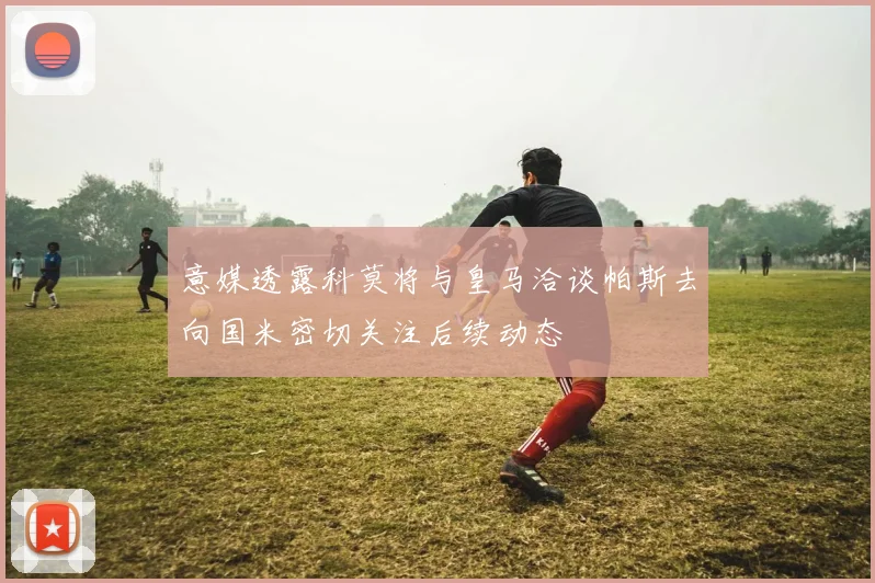 意媒透露科莫将与皇马洽谈帕斯去向国米密切关注后续动态