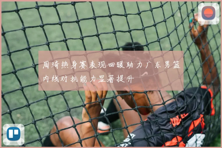 周琦热身赛表现回暖助力广东男篮内线对抗能力显著提升