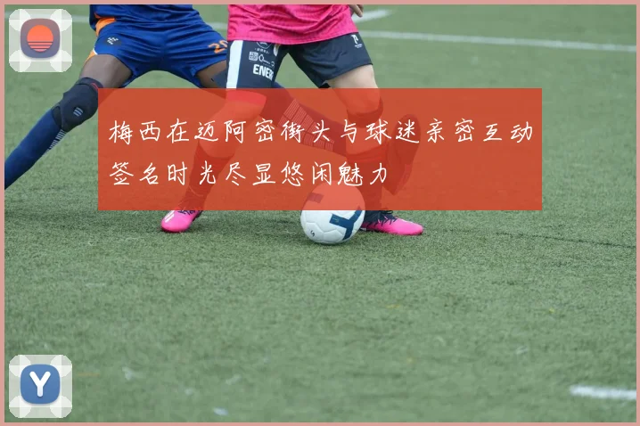 梅西在迈阿密街头与球迷亲密互动签名时光尽显悠闲魅力