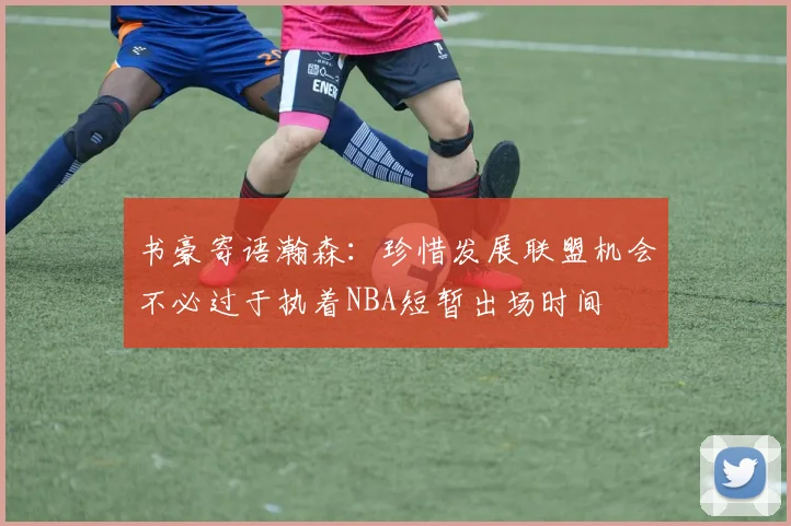 书豪寄语瀚森：珍惜发展联盟机会不必过于执着NBA短暂出场时间