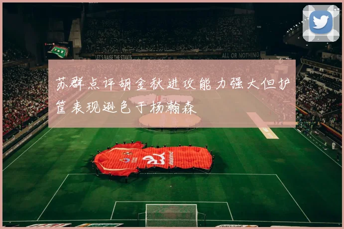 苏群点评胡金秋进攻能力强大但护筐表现逊色于杨瀚森