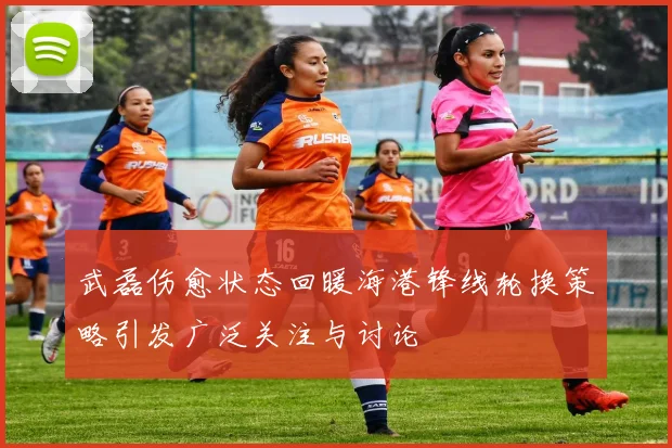 武磊伤愈状态回暖海港锋线轮换策略引发广泛关注与讨论