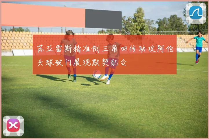 苏亚雷斯精准倒三角回传助攻阿伦头球破门展现默契配合